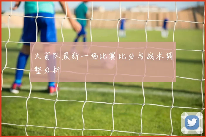 火箭队最新一场比赛比分与战术调整分析