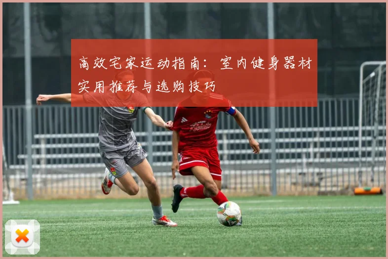 高效宅家运动指南：室内健身器材实用推荐与选购技巧