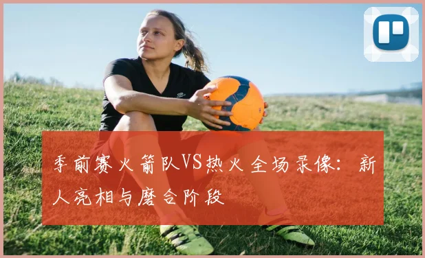 季前赛火箭队VS热火全场录像：新人亮相与磨合阶段